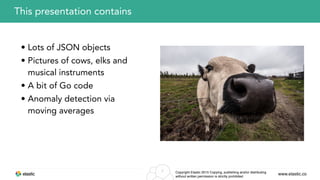 www.elastic.coCopyright Elastic 2015 Copying, publishing and/or distributing
without written permission is strictly prohibited
2
This presentation contains
• Lots of JSON objects
• Pictures of cows, elks and
musical instruments
• A bit of Go code
• Anomaly detection via
moving averages
 