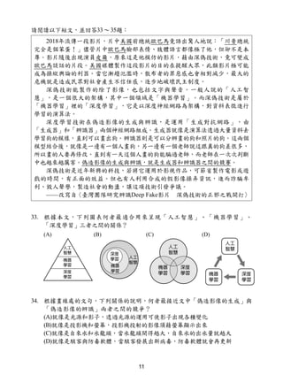 11
請閱讀以下短文，並回答33～35題：
33. 根據本文，下列圖表何者最適合用來呈現「人工智慧」、「機器學習」、
「深度學習」三者之間的關係？
34. 根據畫線處的文句，下列關係的說明，何者最接近文中「偽造影像的生成」與
「偽造影像的辨識」兩者之間的競爭？
(A)就像是光源和影子，透過光源的運用可使影子出現各種變化
(B)就像是投影機和螢幕，投影機投射的影像須藉螢幕顯示出來
(C)就像是自來水和水龍頭，當水龍頭開得越大，自來水的出水量就越大
(D)就像是駭客與防毒軟體，當駭客發展出新病毒，防毒軟體就會再更新
2018年流傳一段影片，片中美國前總統歐巴馬竟語出驚人地說：「川普總統
完全是個笨蛋！」儘管片中歐巴馬臉部表情、肢體語言都像極了他，但卻不是本
尊。影片隨後出現演員皮爾，原來這是他模仿的影片，藉由深偽技術，竟可變成
歐巴馬談話的片段。美國媒體製作這段影片的目的在提醒大眾，此類影片極可能
成為操縱輿論的利器。當它漸趨氾濫時，散布者的罪惡感也會相對減少，最大的
危機就是造成民眾對社會產生不信任感，逐步地破壞民主制度。
深偽技術能製作的除了影像，也包括文字與聲音。一般人說的「人工智
慧」，是一個很大的架構，其中一個領域是「機器學習」。而深偽技術是屬於
「機器學習」裡的「深度學習」，它是以深度神經網路為架構，對資料表徵進行
學習的演算法。
深度學習技術在偽造影像的生成與辨識，是運用「生成對抗網路」，由
「生成器」和「辨識器」兩個神經網路組成。生成器就像是演算法透過大量資料去
學習狗的模樣，直到可以畫出狗。辨識器則是可以分辨畫的狗和照片的狗。這兩個
模型結合後，就像是一邊有一個人畫狗，另一邊有一個老師說這跟真的狗差很多，
所以畫的人要再修改。直到有一天這個人畫的狗能騙過老師，而老師在一次次判斷
中也越來越厲害。偽造影像的生成與辨識，就是生成器和辨識器之間的競賽。
深偽技術是近年新興的科技，若將它運用於影視作品，可節省製作電影或遊
戲的時間，有正面的效益。但也有人利用合成的假影像操弄資訊，進而詐騙牟
利、毀人聲譽，製造社會的動盪，讓這項技術引發爭議。
——改寫自〈臺灣團隊研究辨識Deep Fake影片 深偽技術的正邪之戰開打〉
 