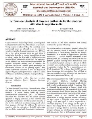 @ IJTSRD | Available Online @ www.ijtsrd.com
ISSN No: 2456
International
Research
Performance Analysis of Bayesian methods to for the spectrum
utilization in cognitive radio
Abdul Hameed Ansari
Pravara Rural Engineering College, Loni
ABSTRACT
Cognitive radio is an exciting wireless technology that
has been introduced for the efficient used of spectrum.
Using cognitive radios (CRs), the secondary users
(unlicensed users) are allowed to use the spectrum
which is originally allocated to primary users (PUs) as
far as the active primary users are not using it
temporarily. In order to prevent harmful interference
to primary users, the SUs need to perform spectrum
sensing before transmitting signal over the spectrum.
In this paper we use an optimal Bayesian detector for
digitally modulated primary user to improve the
spectrum utilization, without prior knowledge of
transmitted sequence of the primary signals. And
further suboptimal detectors in low and high SNR
regime. We provide the performance analysis in terms
of Detection probability and False alarm probability.
Keywords: Cognitive radio, Spectrum sensing,
spectrum utilization, Energy Detector, Bayesian
Detector
I. Introduction
The huge demand for wireless communication raises
the need to efficient use of the available spectrum
resources. A recent survey made by federal
communication commission (FCC) of spectrum
utilization has indicated that the actual licensed
spectrum is largely unutilized in vast temporal and
geographic dimensions. So the Spectrum scarcity is
due to the inefficient spectrum management rather
than spectrum shortage. To address this problem,
cognitive radio has emerged as a desirable technology
that has ability to deal with the stringent requirement
@ IJTSRD | Available Online @ www.ijtsrd.com | Volume – 1 | Issue – 5 | July-Aug 2017
ISSN No: 2456 - 6470 | www.ijtsrd.com | Volume
International Journal of Trend in Scientific
Research and Development (IJTSRD)
International Open Access Journal
Performance Analysis of Bayesian methods to for the spectrum
utilization in cognitive radio
Pravara Rural Engineering College, Loni
Narode Sweety S
Pravara Rural Engineering College, Loni
wireless technology that
has been introduced for the efficient used of spectrum.
Using cognitive radios (CRs), the secondary users
(unlicensed users) are allowed to use the spectrum
which is originally allocated to primary users (PUs) as
primary users are not using it
temporarily. In order to prevent harmful interference
to primary users, the SUs need to perform spectrum
sensing before transmitting signal over the spectrum.
In this paper we use an optimal Bayesian detector for
dulated primary user to improve the
spectrum utilization, without prior knowledge of
transmitted sequence of the primary signals. And
further suboptimal detectors in low and high SNR
regime. We provide the performance analysis in terms
lity and False alarm probability.
Cognitive radio, Spectrum sensing,
spectrum utilization, Energy Detector, Bayesian
The huge demand for wireless communication raises
need to efficient use of the available spectrum
urces. A recent survey made by federal
communication commission (FCC) of spectrum
utilization has indicated that the actual licensed
spectrum is largely unutilized in vast temporal and
geographic dimensions. So the Spectrum scarcity is
nt spectrum management rather
than spectrum shortage. To address this problem,
cognitive radio has emerged as a desirable technology
that has ability to deal with the stringent requirement
and scarcity of the radio spectrum and thereby
increases the spectral efficiency.
In cognitive radios, the secondary users are allowed to
use the spectrum which is originally allocated to
primary users as far as primary users are not using it
temporarily. It is known as opportunistic spectrum
access (OSA). To avoid harmful interference to the
primary users, the Secondary unlicensed users have to
perform spectrum sensing before transmission over
the spectrum. Spectrum sensing is a process in which
secondary unlicensed users keep sensing the spectrum
to determine whether the PU is transmitting or not.
While detecting if PU is absent than the SUs can use
those frequencies for transmission. This will help to
increase overall spectrum utilization and also in turn
increase the spectrum efficiency [6].
The common algorithms that enable spectrum sensing
are energy detection, matched filtering,
cyclostationary detection, covariance based detector
and wavelet-based sensing method. A matched filter
is obtained by correlating a known signal with
unknown signal to detect the presence
in the unknown signal. But the matched filter based
detection requires the entire knowledge of the primary
signals, which is not feasible for practical
applications. In energy detection method, the energy
of input signal is compared with so
energy value. The signal is said to be present at a
specified frequency if the energy of the signal is
beyond the energy level of the threshold. But, the
execution of energy detection extremely degrades in
presence of noise and interference po
and the detector fails to differentiate primary signal
Aug 2017 Page: 912
6470 | www.ijtsrd.com | Volume - 1 | Issue – 5
Scientific
(IJTSRD)
International Open Access Journal
Performance Analysis of Bayesian methods to for the spectrum
Narode Sweety S
Pravara Rural Engineering College, Loni
and scarcity of the radio spectrum and thereby
ctral efficiency.
In cognitive radios, the secondary users are allowed to
use the spectrum which is originally allocated to
primary users as far as primary users are not using it
temporarily. It is known as opportunistic spectrum
mful interference to the
primary users, the Secondary unlicensed users have to
perform spectrum sensing before transmission over
the spectrum. Spectrum sensing is a process in which
secondary unlicensed users keep sensing the spectrum
the PU is transmitting or not.
While detecting if PU is absent than the SUs can use
those frequencies for transmission. This will help to
increase overall spectrum utilization and also in turn
increase the spectrum efficiency [6].
t enable spectrum sensing
are energy detection, matched filtering,
cyclostationary detection, covariance based detector
based sensing method. A matched filter
is obtained by correlating a known signal with
unknown signal to detect the presence of the template
in the unknown signal. But the matched filter based
detection requires the entire knowledge of the primary
signals, which is not feasible for practical
applications. In energy detection method, the energy
of input signal is compared with some threshold
energy value. The signal is said to be present at a
specified frequency if the energy of the signal is
beyond the energy level of the threshold. But, the
execution of energy detection extremely degrades in
presence of noise and interference power uncertainty
and the detector fails to differentiate primary signal
 