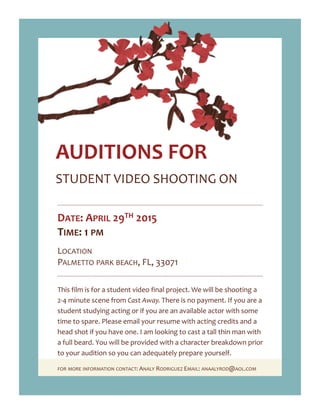 STUDENT VIDEO SHOOTING ON
AUDITIONS FOR
DATE: APRIL 29TH 2015
TIME: 1 PM
LOCATION
PALMETTO PARK BEACH, FL, 33071
This film is for a student video final project. We will be shooting a
2-4 minute scene from Cast Away. There is no payment. If you are a
student studying acting or if you are an available actor with some
time to spare. Please email your resume with acting credits and a
head shot if you have one. I am looking to cast a tall thin man with
a full beard. You will be provided with a character breakdown prior
to your audition so you can adequately prepare yourself.
FOR MORE INFORMATION CONTACT: ANALY RODRIGUEZ EMAIL: ANAALYROD@AOL.COM
 