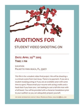 STUDENT VIDEO SHOOTING ON
AUDITIONS FOR
DATE: APRIL 30TH 2015
TIME: 1 PM
LOCATION
PALMETTO PARK BEACH, FL, 33071
This film is for a student video final project. We will be shooting a
2-4 minute scene from Cast Away. There is no payment. If you are a
student studying acting or if you are an available actor with some
time to spare. Please email your resume with acting credits and a
head shot if you have one. I am looking to cast a tall thin man with
a full beard. You will be provided with a character breakdown prior
to your audition so you can adequately prepare yourself.
FOR MORE INFORMATION CONTACT: ANALY RODRIGUEZ EMAIL: ANALYROD@AOL.COM
 