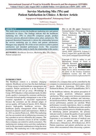 International Journal of Trend in Scientific Research and Development (IJTSRD)
Volume 5 Issue 5, July-August 2021 Available Online: www.ijtsrd.com e-ISSN: 2456 – 6470
@ IJTSRD | Unique Paper ID – IJTSRD43944 | Volume – 5 | Issue – 5 | Jul-Aug 2021 Page 842
Service Marketing Mix (7Ps) and
Patient Satisfaction in Clinics: A Review Article
Supaprawat Siripipatthanakul1
, Pattanapong Chana2
1
AeM Center, Singapore
2
Unitar International University, Malaysia
ABSTRACT
This study aims to review the healthcare marketing mix and patient
satisfaction in clinics. The findings indicate that the healthcare
marketing mix (7Ps) in clinics7Ps comprises people, product
(services), process, physical evidence, price, place, and process. The
proposed theoretical framework is shown the relationship between
the service marketing mix in clinics and patient satisfaction.
Managers may adopt the 7Ps of this review article to achieve patient
satisfaction and intended performance levels. The researcher
recommended further study to clarify the relationship in this sector.
KEYWORDS: Healthcare Services, Marketing Mix, 7Ps, Clinics,
Patient satisfaction
How to cite this paper: Supaprawat
Siripipatthanakul | Pattanapong Chana
"Service Marketing Mix (7Ps) and
Patient Satisfaction
in Clinics: A
Review Article"
Published in
International Journal
of Trend in
Scientific Research
and Development
(ijtsrd), ISSN: 2456-6470, Volume-5 |
Issue-5, August 2021, pp.842-850, URL:
www.ijtsrd.com/papers/ijtsrd43944.pdf
Copyright © 2021 by author (s) and
International Journal of Trend in
Scientific Research
and Development
Journal. This is an
Open Access article distributed under
the terms of the Creative Commons
Attribution License (CC BY 4.0)
(http://creativecommons.org/licenses/by/4.0)
INTRODUCTION
The Healthcare context is a dynamic changing
industry. Healthcare services face the dual challenges
of being strong in both healthcare management and
expertise. Patient satisfaction is at the forefront of
healthcare and will not go away. (Wooldridge &
Camp, 2019) Quality is what customer needs. In other
words, quality is measured by customer satisfaction.
Customer-focused quality management is one of the
essential ingredients of successful organizations
because the customers are the ultimate judges of
service quality. (D’Cunha & Suresh, 2015). Patients
deserve high-quality healthcare services. The
healthcare quality management efforts should be
focused on patient's needs and experiences. (Balik et
al., 2011 as cited in Pruitt et al., 2020) The marketing
mix has an essential role in influencing consumers to
buy a product or service offered by the company. The
marketing mix elements consist of all the variables
that a company can control to satisfy consumers. The
marketing mix strategy mixes activities marketing to
look for the maximum combination to bring the most
satisfying. The marketing mix is the organizational
elements of a company that can be controlled by the
company in communication with guests and to satisfy
guests. (Kotler & Armstrong, 2012,Alma, 2011,
Zeithaml & Bitner, 2013 and Yoyada&Kodrat, 2017).
In the healthcare industry, the patient perception of
service quality positively influences patient
satisfaction. When a gap exists between expectations
& perceptions of quality attributes and outcomes,
dissatisfaction follows. When expectations are met by
service performance, patients are satisfied. When
performance exceeds expectations, there is a delight
with the service quality. Healthcare providers need to
be aware of how patients perceive healthcare quality.
In identifying patient perceptions, the primary
indicator used to evaluate the quality of care is patient
satisfaction (D’Cunha & Suresh, 2015). Patient
Experience is an essential outcome of medical care
and is related to patient safety and clinical
effectiveness. (Ahmed et al., 2014, Doyle et al., 2013)
Patient experience and patient satisfaction are two
terms often encountered when discussing a patient-
IJTSRD43944
 