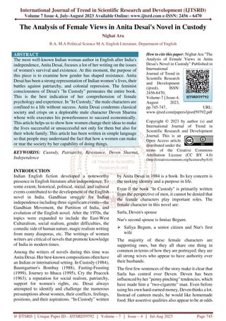 International Journal of Trend in Scientific Research and Development (IJTSRD)
Volume 7 Issue 4, July-August 2023 Available Online: www.ijtsrd.com e-ISSN: 2456 – 6470
@ IJTSRD | Unique Paper ID – IJTSRD59792 | Volume – 7 | Issue – 4 | Jul-Aug 2023 Page 745
The Analysis of Female Views in Anita Desai's Novel in Custody
Nighat Ara
B.A, M.A Political Science M.A, English Literature, Department of English
ABSTRACT
The most well-known Indian woman author in English after India's
independence, Anita Desai, focuses a lot of her writing on the issues
of women's survival and existence. At this moment, the purpose of
this piece is to examine how gender has shaped resistance. Anita
Desai has been a strong representation of Indian women’s lives, their
battles against patriarchy, and colonial repression. The feminist
consciousness of Desai's "In Custody" permeates the entire book.
This is the best indication of her comprehension of female
psychology and experience. In "In Custody," the male characters are
confined to a life without success. Anita Desai condemns classical
society and crisps on a deplorable male character Deven Sharma
whose wife execrates his powerlessness to succeed economically.
This article helps us to show how women change their ideas to make
the lives successful or unsuccessful not only for them but also for
their whole family. This article has been written in simple language
so that people may understand the fact that how a women can make
or mar the society by her capability of doing things.
KEYWORDS: Custody, Patriarchy, Resistance, Deven Sharma,
Independence
How to cite this paper: Nighat Ara "The
Analysis of Female Views in Anita
Desai's Novel in Custody" Published in
International
Journal of Trend in
Scientific Research
and Development
(ijtsrd), ISSN:
2456-6470,
Volume-7 | Issue-4,
August 2023,
pp.745-747, URL:
www.ijtsrd.com/papers/ijtsrd59792.pdf
Copyright © 2023 by author (s) and
International Journal of Trend in
Scientific Research and Development
Journal. This is an
Open Access article
distributed under the
terms of the Creative Commons
Attribution License (CC BY 4.0)
(http://creativecommons.org/licenses/by/4.0)
INTRODUCTION
Indian English fiction developed a noteworthy
presence in English literature after independence. To
some extent, historical, political, social, and cultural
events contributed to the development of the English
novel in India. Gandhian struggle for Indian
independence including three significant events—the
Gandhian Movement, the Partition of India, and
evolution of the English novel. After the 1970s, the
topics were expanded to include the East-West
Culturalism, social realism, gender difficulties, the
comedic side of human nature, magic realism writing
from many diasporas, etc. The writings of women
writers are critical of novels that promote knowledge
of India in modern times.
Among the writers of novels during this time was
Anita Desai. Her best-known compositions often have
an Indian or international setting. In Custody (1984),
Baumgartner's Bombay (1988), Fasting-Feasting
(1999), Journey to Ithaca (1995), Cry the Peacock
(1963), a reputation for social realism, patriarchy,
support for women's rights, etc. Desai always
attempted to identify and challenge the numerous
presumptions about women, their conflicts, feelings,
positions, and their aspirations. “In Custody” written
by Anita Desai in 1984 is a book. Its key concern is
the seeking identity and a purpose in life.
Even if the book "In Custody" is primarily written
from the perspective of men, it cannot be denied that
the female characters play important roles. The
female character in this novel are:
Sarla, Deven's spouse
Nur's second spouse is Imtiaz Begum.
Safiya Begum, a senior citizen and Nur's first
wife
The majority of these female characters are
supporting ones, but they all share one thing in
common in terms of how they are portrayed: they are
all strong wives who appear to have authority over
their husbands.
The first few sentences of the story make it clear that
Sarla has control over Deven. Deven has been
influenced by her "penny pinching" tendencies, which
have made him a "two-cigarette" man. Even before
using his own hard-earned money, Deven thinks a lot.
Instead of canteen meals, he would like homemade
food. Her assertive qualities also appear to be at odds
IJTSRD59792
 