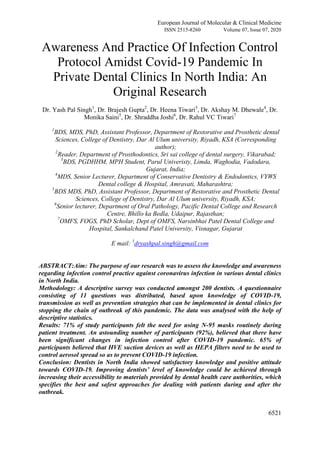 European Journal of Molecular & Clinical Medicine
ISSN 2515-8260 Volume 07, Issue 07, 2020
6521
Awareness And Practice Of Infection Control
Protocol Amidst Covid-19 Pandemic In
Private Dental Clinics In North India: An
Original Research
Dr. Yash Pal Singh1
, Dr. Brajesh Gupta2
, Dr. Heena Tiwari3
, Dr. Akshay M. Dhewale4
, Dr.
Monika Saini5
, Dr. Shraddha Joshi6
, Dr. Rahul VC Tiwari7
1
BDS, MDS, PhD, Assistant Professor, Department of Restorative and Prosthetic dental
Sciences, College of Dentistry, Dar Al Ulum university, Riyadh, KSA (Corresponding
author);
2
Reader, Department of Prosthodontics, Sri sai college of dental surgery, Vikarabad;
3
BDS, PGDHHM, MPH Student, Parul Univeristy, Limda, Waghodia, Vadodara,
Gujarat, India;
4
MDS, Senior Lecturer, Department of Conservative Dentistry & Endodontics, VYWS
Dental college & Hospital, Amravati, Maharashtra;
5
BDS MDS, PhD, Assistant Professor, Department of Restorative and Prosthetic Dental
Sciences, College of Dentistry, Dar Al Ulum university, Riyadh, KSA;
6
Senior lecturer, Department of Oral Pathology, Pacific Dental College and Research
Centre, Bhillo ka Bedla, Udaipur, Rajasthan;
7
OMFS, FOGS, PhD Scholar, Dept of OMFS, Narsinbhai Patel Dental College and
Hospital, Sankalchand Patel University, Visnagar, Gujarat
E mail: 1
dryashpal.singh@gmail.com
ABSTRACT:Aim: The purpose of our research was to assess the knowledge and awareness
regarding infection control practice against coronavirus infection in various dental clinics
in North India.
Methodology: A descriptive survey was conducted amongst 200 dentists. A questionnaire
consisting of 11 questions was distributed, based upon knowledge of COVID-19,
transmission as well as prevention strategies that can be implemented in dental clinics for
stopping the chain of outbreak of this pandemic. The data was analysed with the help of
descriptive statistics.
Results: 71% of study participants felt the need for using N-95 masks routinely during
patient treatment. An astounding number of participants (92%), believed that there have
been significant changes in infection control after COVID-19 pandemic. 65% of
participants believed that HVE suction devices as well as HEPA filters need to be used to
control aerosol spread so as to prevent COVID-19 infection.
Conclusion: Dentists in North India showed satisfactory knowledge and positive attitude
towards COVID-19. Improving dentists’ level of knowledge could be achieved through
increasing their accessibility to materials provided by dental health care authorities, which
specifies the best and safest approaches for dealing with patients during and after the
outbreak.
 