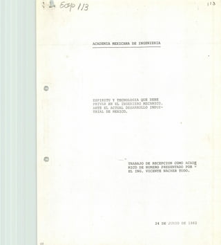 ACADEMIA MEXICANA DE INGENIERIA
ESPIRITU Y TECNOLOGIA QUE DEBE
PRIVAR EN EL INGENIERO MECANICO,
ANTE EL ACTUAL DESARROLLO INDUS-
TRIAL DE MEXICO.
.1
1!
TRABAJO DE RECEPC ION COMO ACADE
MICO DE NUMERO PRESENTADO POR -
EL ING. VICENTE NACHER TODO.
24 DE JU3 DE 1982
 