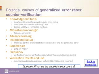Potential causes of generalized error rates:
counter-verification
• Knowledge and tools
o Insufficient training for providers, data entry clerks
o Data collection tools insufficiently clear
o Explore validity of verification methods
• Allowable error margin
o Assess error margin
• Advance warning
• Institutionalsetup
o There is a conflict of interest betweenthe verifier and the contracted party
• Sample size
o Data are “noisy”
• Frequency
o Verification/counter-verification occurs too infrequently to deter gaming
• Verification results and use
o Incentives and sanctions are not sufficient to mitigate mis-reporting
Question: What are the causes in your country?
Back to
main slide
 