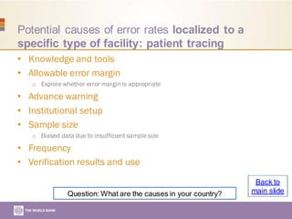 Potential causes of error rates localized to a
specific type of facility: patient tracing
• Knowledge and tools
• Allowable error margin
o Explore whether error margin is appropriate
• Advance warning
• Institutional setup
• Sample size
o Biased data due to insufficient sample size
• Frequency
• Verification results and use
Question: What are the causes in your country?
Back to
main slide
 