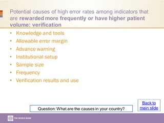 Potential causes of high error rates among indicators that
are rewarded more frequently or have higher patient
volume: verification
• Knowledge and tools
• Allowable error margin
• Advance warning
• Institutional setup
• Sample size
• Frequency
• Verification results and use
Question: What are the causes in your country?
Back to
main slide
 