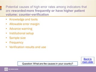 Potential causes of high error rates among indicators that
are rewarded more frequently or have higher patient
volume: counter-verification
• Knowledge and tools
• Allowable error margin
• Advance warning
• Institutional setup
• Sample size
• Frequency
• Verification results and use
Question: What are the causes in your country?
Back to
main slide
 