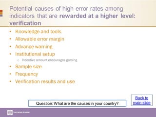 Potential causes of high error rates among
indicators that are rewarded at a higher level:
verification
• Knowledge and tools
• Allowable error margin
• Advance warning
• Institutional setup
o Incentive amount encourages gaming
• Sample size
• Frequency
• Verification results and use
Question: What are the causes in your country?
Back to
main slide
 