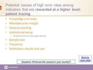 Potential causes of high error rates among
indicators that are rewarded at a higher level:
patient tracing
• Knowledge and tools
• Allowable error margin
• Advance warning
• Institutional setup
o Incentive amount encourages gaming
• Sample size
• Frequency
• Verification results and use
Question: What are the causes in your country?
Back to
main slide
 