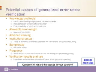 Potential causes of generalized error rates:
verification
• Knowledge and tools
o Insufficient training for providers, data entry clerks
o Data collection tools insufficiently clear
o Explore validity of verification methods
• Allowable error margin
o Assess error margin
• Advance warning
• Institutionalsetup
o There is a conflict of interest betweenthe verifier and the contracted party
• Sample size
o Data are “noisy”
• Frequency
o Verification/counter-verification occurs too infrequently to deter gaming
• Verification results and use
o Incentives and sanctions are not sufficient to mitigate mis-reporting
Question: What are the causes in your country?
Back to
main slide
 