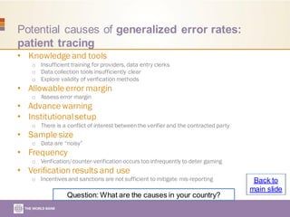 Potential causes of generalized error rates:
patient tracing
• Knowledge and tools
o Insufficient training for providers, data entry clerks
o Data collection tools insufficiently clear
o Explore validity of verification methods
• Allowable error margin
o Assess error margin
• Advance warning
• Institutionalsetup
o There is a conflict of interest betweenthe verifier and the contracted party
• Sample size
o Data are “noisy”
• Frequency
o Verification/counter-verification occurs too infrequently to deter gaming
• Verification results and use
o Incentives and sanctions are not sufficient to mitigate mis-reporting
Question: What are the causes in your country?
Back to
main slide
 