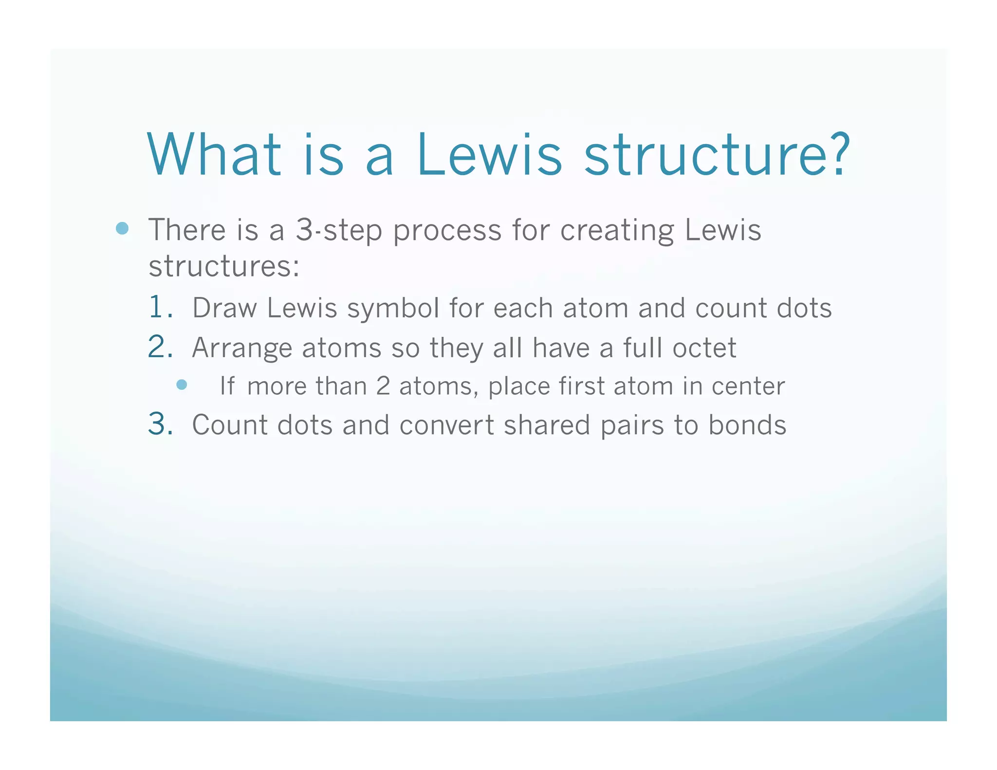 What is a Lewis structure?
  There is a 3-step process for creating Lewis
  structures:
  1.  Draw Lewis symbol for each atom and count dots
  2.  Arrange atoms so they all have a full octet
      If more than 2 atoms, place first atom in center
  3.  Count dots and convert shared pairs to bonds
 