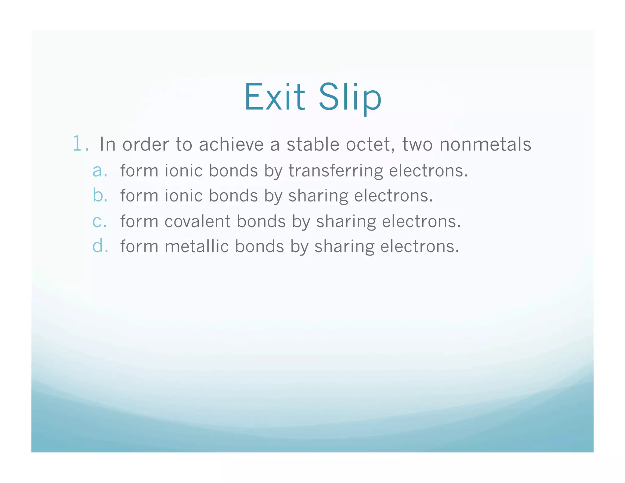 Exit Slip
1.  In order to achieve a stable octet, two nonmetals
  a.    form   ionic bonds by transferring electrons.
  b.    form   ionic bonds by sharing electrons.
  c.    form   covalent bonds by sharing electrons.
  d.    form   metallic bonds by sharing electrons.
 