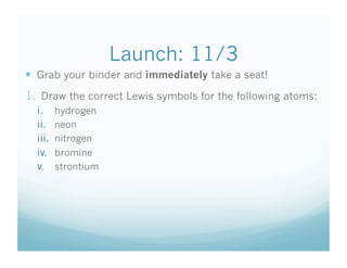 Launch: 11/3
  Grab your binder and immediately take a seat!
1.  Draw the correct Lewis symbols for the following atoms:
  i.      hydrogen
  ii.     neon
  iii.    nitrogen
  iv.     bromine
  v.      strontium
 