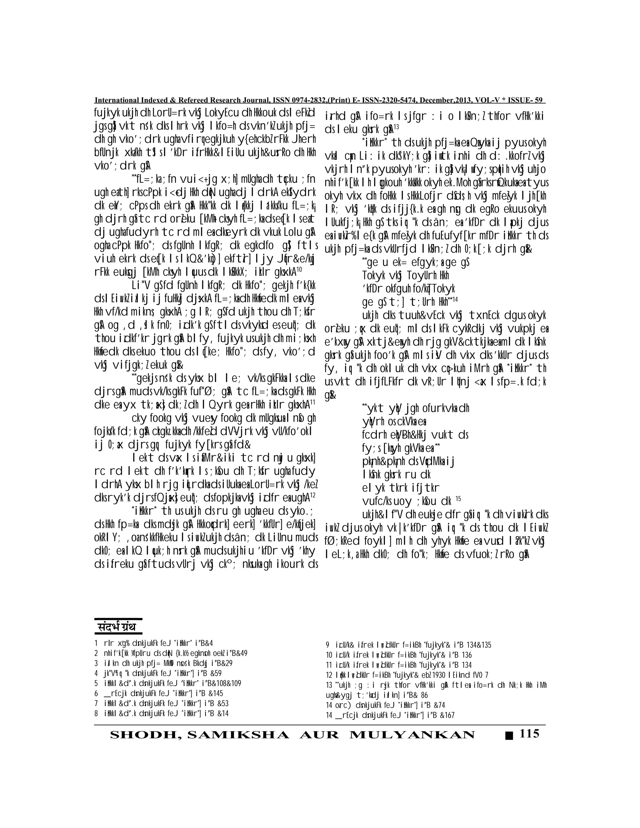 115SHODH, SAMIKSHA AUR MULYANKAN
International Indexed & Refereed Research Journal, ISSN 0974-2832,(Print) E- ISSN-2320-5474, December,2013, VOL-V * ISSUE- 59
fujkyk ukjh dh LorU=rk vkSj LokyEcu dh Hkkouk ds leFkZd
jgs gSa] vkt ns’k dks lhrk vkSj lkfo=h ds vkn’kZ ukjh pfj=
dh gh vko’;drk ugha vfirq egkjkuh y{ehckbZ rFkk Jherh
bfUnjk xka/kh tSls l’kDr izfrHkk&lEiUu ukjh&usr`Ro dh Hkh
vko’;drk gSA
**fL=;ka ;fn vui<+ jg x;h] mUgha dh tqcku ;fn
ugh eath] rks cPpk i<+dj Hkh dqN ugha dj ldrkA ekSfydrk
dk ewY; cPps dh ekrk gSaA Hkk"kk dk lq/kkj la’kks/ku fL=;k¡
gh djrh gSa tc rd orZeku [kM+h cksyh fL=;ksa ds eq[k ls eat
dj ugha fudyrh tc rd mlesa dkseyrk dk vkuk LoIu gSA
ogha cPpk Hkfo"; ds fgUnh lkfgR; dk egkdfo gS] ftls
viuh ekrk ds eq[k ls lkQ&’kq)] ekftZr] ljy Jqfr&e/kqj
rFkk euksgj [kMh cksyh lquus dk lkSHkkX; izkIr gksxkA10
Li"V gS fd fgUnh lkfgR; dk Hkfo"; gekjh f’k{kk
ds lEiw.kZ izlkj ij fuHkZj djsxkA fL=;ksa dh Hkwfedk mlesa vkSj
Hkh vf/kd mikns; gksxhA ;g lR; gS fd ukjh thou dh T;ksfr
gSA og ,d ,slk fnO; izdk’k gS ftlds vkyksd es euq"; dk
thou izdkf’kr jgrk gSaA blfy, fujkyk us ukjh dh mi;ksxh
Hkwfedk dks ekuo thou ds lq[ke; Hkfo"; ds fy, vko’;d
vkSj vifjgk;Z ekuk gS&
**gekjs ns’k ds yksx bl le; vk/ks gkFkksa ls dke
djrs gSaaA muds vk/ks gkFk fuf"Ø; gSaA tc fL=;ksa ds gkFk Hkh
dke esa yx tk;saxs] dk;Z dh lQyrk gesa rHkh izkIr gksxhA11
cky fookg vkSj vuesy fookg dk mUgksuas lnSo gh
fojks/k fd;k gSaA czkgkz.kksa dh /kkfeZd dV~Vjrk vkSj vU/kfo’okl
ij O;ax djrs gq, fujkyk fy[krs gSa fd&
lekt ds vax ls iafMr&iki tc rd nwj u gksxk]
rc rd lekt dh f’k’kqrk ls ;kSou dh T;ksfr ugha fudy
ldrhA yksx blh rjg iqLrdksa ds iUuksa esa LorU=rk vkSj /keZ
dks ryk’k djrs fQjsaxs] euq"; ds fopkjksa vkSj izd`fr esa ughA12
*izHkkr* th us ukjh ds ru gh ugha eu ds yko.;
ds Hkh fp=ksa dks mdsjk gSA Hkkoqdrk] eerk] 'kkfUr] e/kqfjek]
okRlY; ,oa ns’kkfHkeku ls iw.kZ ukjh ds ân; dk LiUnu muds
dkO; esa lkQ lquk;h nsrk gSaA muds ukjhiu 'kfDr vkSj 'khy
ds izfreku gSa ftuds vUrj vkSj ckº; nksuksa gh ikourk ds
izrhd gSA ifo=rk ls jfgr :i o lkSUn;Z thfor vfHk’kki
ds leku gksrk gSaA13
*izHkkr* th ds ukjh pfj=ksa essaa Qwyksa ij pyus okyh
vksal cw¡n Li:ik dkS’kY;k gSa] iwtk iznhi dh d:.kkofrZ vkSj
vkjrh ln`’k pyus okyh 'kr:ik gSa] vk¡lw fy;s pqIih vkSj uhjo
nhif’k[kk lh lqgkouh 'kksHkk okyh ek.Moh gSa rks rwQkuksa esa tyus
okyh vkx dh foHkk ls HkkLofjr dSds;h vkSj mfeZyk ljh[kh
lR; vkSj 'kqHk ds ifjj{k.k essa gh nsg dk egRo ekuus okyh
lUukfj;k¡ Hkh gS tks iq:"k ds ân; esa 'kfDr dk lapkj djus
esa iw.kZr% le{k gSA mfeZyk dh fuEufyf[kr mfDr izHkkr th ds
ukjh pfj=ksa ds vkUrfjd lkSUn;Z dh O;k[;k djrh gSa&
**ge u ek= efgyk;sa ge gS
Tokyk vkSj ToyUrh Hkh
'kfDr okfguh fo/kqTTokyk
ge gS t;] t;Urh Hkh**14
ukjh dks tuuh&vEck vkSj txnEck dgus okyk
orZeku ;qx dk euq"; mlds lkFk cykRdkj vkSj vukpkj esaa
e’kxwy gSSA xktj&ewyh dh rjg gkV&cktkjksa esa mldk lkSnk
gksrk gSaS ukjh foo’k gSA mls isV dh vkx dks 'kkUr djus ds
fy, iq:"k dh okluk dh vkx cq>kuh iMrh gSaA *izHkkr* th
us vkt dh ifjfLFkfr dk vR;Ur lqUnj <ax ls fp=.k fd;k
gS&
**ykt yqV jgh ofurkvksa dh
yqVrh os ckVksa esa
fcdrh eqV~Bh&Hkj vukt ds
fy;s [kqyh gkVksa esa **
pk¡nh&pk¡nh ds VqdMksa ij
lkSnk gksrk ru dk
elyk tkrk ifjtkr
vufc/ks uoy ;kSou dk 15
ukjh&l`f"V dh euksje d`fr gSa iq:"k dh viw.kZrk dks
iw.kZ djus okyh vk|k’kfDr gSaA iq:"k ds thou dk lEiw.kZ
fØ;kRed foykl] mlh dh yhyk Hkwfe esa vusd la?k"kZ vkSj
leL;k,a Hkh dkO; dh fo"k; Hkwfe ds vfuok;Z rRo gSaaA
1 rIr x`g% dsnkjukFk feJ *izHkkr* i`"B&4
2 nhif’k[kk ¼fpUru ds dqN {k.k½ egknsoh oekZ i`"B&49
3 izlkn dh ukjh pfj= MkW0 nsos’k Bkdqj i`"B&29
4 jk"Vªiq:"k dsnkjukFk feJ *izHkkr*] i``"B &59
5 izHkkl&d`".k dsnkjukFk feJ ^izHkkr* i`"B&108&109
6 _rEcjk dsnkjukFk feJ *izHkkr*] i`"B &145
7 izHkkl&d`".k dsnkjukFk feJ *izHkkr*] i`"B &53
8 izHkkl&d`".k dsnkjukFk feJ *izHkkr*] i`"B &14
9 izcU/k& izfrek lw;ZdkUr f=ikBh *fujkyk*& i`"B 134&135
10 izcU/k izfrek lw;ZdkUr f=ikBh *fujkyk*& i`"B 136
11 izcU/k izfrek lw;ZdkUr f=ikBh *fujkyk*& i`"B 134
12 lq/kk lw;ZdkUr f=ikBh *fujkyk*& ebZ 1930 lEiknd fV0 7
13 **ukjh ;g :i rsjk thfor vfHk'kki gSaA ftlesa ifo=rk dh Nk;k Hkh iMh
ugha&ygj t;’kadj izlkn] i`"B& 86
14 ozrc) dsnkjukFk feJ *izHkkr*] i`"B &74
14 _rEcjk dsnkjukFk feJ *izHkkr*] i`"B &167
 