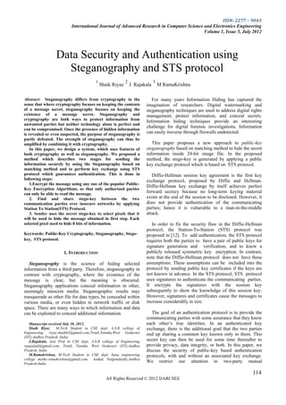 ISSN: 2277 – 9043
                           International Journal of Advanced Research in Computer Science and Electronics Engineering
                                                                                          Volume 1, Issue 5, July 2012




                  Data Security and Authentication using
                    Steganography and STS protocol
                                        1                 2                 3
                                            Shaik Riyaz       J. Rajakala       M RamaKrishna

Abstract: Steganography differs from cryptography in the                 For many years Information Hiding has captured the
sense that where cryptography focuses on keeping the contents         imagination of researchers. Digital watermarking and
of a message secret, steganography focuses on keeping the             steganography techniques are used to address digital rights
existence of a message secret. Steganography and                      management, protect information, and conceal secrets.
cryptography are both ways to protect information from                Information hiding techniques provide an interesting
unwanted parties but neither technology alone is perfect and
                                                                      challenge for digital forensic investigations. Information
can be compromised. Once the presence of hidden information
is revealed or even suspected, the purpose of steganography is        can easily traverse through firewalls undetected.
partly defeated. The strength of steganography can thus be
amplified by combining it with cryptography.                             This paper proposes a new approach to public-key
    In this paper, we design a system, which uses features of         steganography based on matching method to hide the secret
both cryptography as well as steganography. We proposed a             information inside 24-bit image file. In the proposed
method which describes two stages for sending the                     method, the stego-key is generated by applying a public
information securely by using the Steganography based on              key exchange protocol which is based on STS protocol.
matching method and to perform key exchange using STS
protocol which guarantees authentication. This is done in                Diffie-Hellman session key agreement is the first key
following steps:                                                      exchange protocol, proposed by Diffie and Hellman.
    1.Encrypt the message using any one of the popular Public-
                                                                      Diffie-Hellman key exchange by itself achieves perfect
Key Encryption Algorithms, so that only authorized parties
can only be able to read the message.                                 forward secrecy because no long-term keying material
    2. Find and share stego-key between the two                       exists at the end of the session to be disclosed. However, it
communication parties over insecure networks by applying              does not provide authentication of the communicating
Station To Station(STS) Protocol.                                     parties; hence it is vulnerable to a man-in-the-middle
    3. Sender uses the secret stego-key to select pixels that it      attack.
will be used to hide the message obtained in first step. Each
selected pixel used to hide 8 bits of information.                       In order to fix the security flaw in the Diffie-Hellman
                                                                      protocol, the Station-To-Station (STS) protocol was
Keywords: Public-Key Cryptography, Steganography, Stego-              proposed in [12]. To add authentication, the STS protocol
key, STS protocol.                                                    requires both the parties to have a pair of public keys for
                                                                      signature generation and verification, and to know a
                      1. INTRODUCTION                                 publicly released symmetric key encryption. In contrast,
                                                                      note that the Diffie-Hellman protocol does not have these
   Steganography is the science of hiding selected                    assumptions. These assumptions can be included into the
information from a third party. Therefore, steganography in           protocol by sending public key certificates if the keys are
contrast with cryptography, where the existence of the                not known in advance. In the STS protocol, STS protocol
message is clear, but the meaning is obscured.                        uses signatures to authenticate the communicating parties.
Steganography applications conceal information in other,              It encrypts the signatures with the session key
seemingly innocent media. Steganographic results may                  subsequently to show the knowledge of this session key.
masquerade as other file for data types, be concealed within          However, signatures and certificates cause the messages to
various media, or even hidden in network traffic or disk              increase considerably in size.
space. There are many ways in which information and data
can be exploited to conceal additional information.                      The goal of an authentication protocol is to provide the
                                                                      communicating parties with some assurance that they know
   Manuscript received July 20, 2012.                                 each other’s true identities. In an authenticated key
   Shaik Riyaz     M.Tech Student in CSE dept, A.S.R college of       exchange, there is the additional goal that the two parties
Engineering, riyaz.shaik62@gmail.com,Tetali,Tanuku,West Godavari      end up sharing a common key known only to them. This
(DT),Andhra Pradesh, India.
   J.Rajakala, Asst Prof in CSE dept, A.S.R college of Engineering    secret key can then be used for some time thereafter to
rajajaladi@gmail.com, Tetali, Tanuku, West Godavari (DT),Andhra       provide privacy, data integrity, or both. In this paper, we
Pradesh, India                                                        discuss the security of public-key based authentication
   M.Ramakrishna, M.Tech Student in CSE dept, Sana engineering        protocols, with and without an associated key exchange.
college mathe.ramakrishna@gmail.com, kodad, Nalgonda(dt),Andhra
Pradesh,India
                                                                      We restrict our attention to two-party mutual

                                                                                                                              114
                                               All Rights Reserved © 2012 IJARCSEE
 