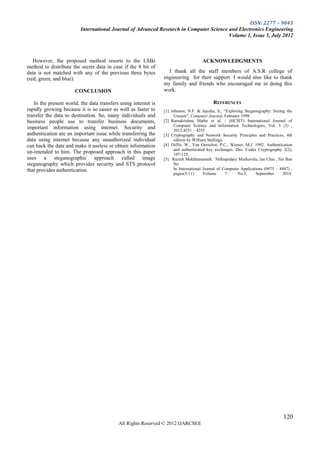ISSN: 2277 – 9043
                         International Journal of Advanced Research in Computer Science and Electronics Engineering
                                                                                        Volume 1, Issue 5, July 2012



   However, the proposed method resorts to the LSBs                                  ACKNOWLEDGMENTS
method to distribute the secret data in case if the 8 bit of
data is not matched with any of the previous three bytes          I thank all the staff members of A.S.R college of
(red, green, and blue).                                         engineering for their support. I would also like to thank
                                                                my family and friends who encouraged me in doing this
                      CONCLUSION                                work.

   In the present world, the data transfers using internet is                             REFERENCES
rapidly growing because it is so easier as well as faster to    [1] Johnson, N.F. & Jajodia, S., ―Exploring Steganography: Seeing the
transfer the data to destination. So, many individuals and           Unseen‖, Computer Journal, February 1998
business people use to transfer business documents,             [2] Ramakrishna Mathe et al, / (IJCSIT) International Journal of
                                                                     Computer Science and Information Technologies, Vol. 3 (3) ,
important information using internet. Security and                   2012,4251 – 4255.
authentication are an important issue while transferring the    [3] Cryptography and Network Security Principles and Practices, 4th
data using internet because any unauthorized individual              edition by William Stallings.
can hack the data and make it useless or obtain information     [4] Diffie, W., Van Oorschot, P.C., Wiener, M.J. 1992. Authentication
                                                                     and authenticated key exchanges. Des. Codes Cryptography 2(2),
un-intended to him. The proposed approach in this paper              107-125.
uses a steganographic approach called image                     [5] Razieh Mokhtarnameh, Nithiapidary Muthuvelu, Ian Chai , Sin Ban
steganography which provides security and STS protocol               Ho
that provides authentication.                                        In International Journal of Computer Applications (0975 – 8887) ,
                                                                     pages(5-11)      Volume       7–   No.5,     September     2010.




                                                                                                                                 120
                                           All Rights Reserved © 2012 IJARCSEE
 