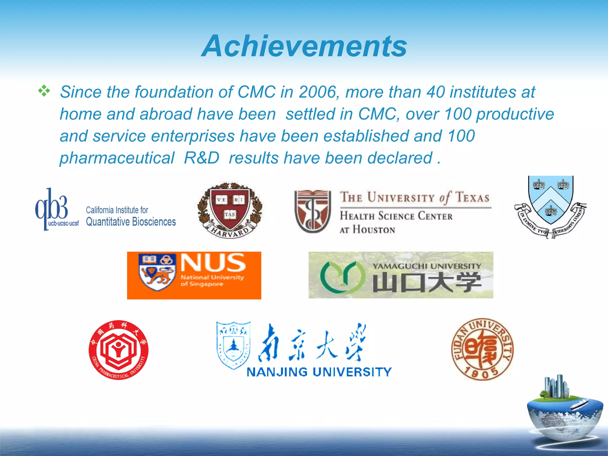 Achievements Since the foundation of CMC in 2006, more than 40 institutes at home and abroad have been  settled in CMC, over 100 productive and service enterprises have been established and 100 pharmaceutical  R&D  results have been declared . 