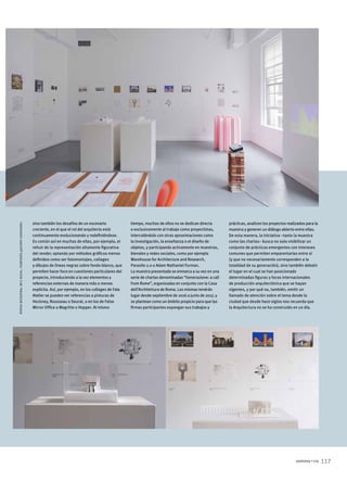 117summa+156
sino también los desafíos de un escenario
creciente, en el que el rol del arquitecto está
continuamente evolucionando y redefiniéndose.
Es común así en muchas de ellas, por ejemplo, el
rehuir de la representación altamente figurativa
del render, optando por métodos gráficos menos
definidos como ser fotomontajes, collages
y dibujos de líneas negras sobre fondo blanco, que
permiten hacer foco en cuestiones particulares del
proyecto, introduciendo a la vez elementos y
referencias externas de manera más o menos
explícita. Así, por ejemplo, en los collages de Fala
Atelier se pueden ver referencias a pinturas de
Hockney, Rousseau o Seurat, o en los de False
Mirror Office a Magritte o Hopper. Al mismo
tiempo, muchos de ellos no se dedican directa
o exclusivamente al trabajo como proyectistas,
intercalándolo con otras aproximaciones como
la investigación, la enseñanza o el diseño de
objetos, y participando activamente en muestras,
bienales y redes sociales, como por ejemplo
Warehouse for Architecture and Research,
Parasite 2.0 o Adam Nathaniel Furman.
La muestra presentada se enmarca a su vez en una
serie de charlas denominadas “Generazione: a call
from Rome”, organizadas en conjunto con la Casa
dell’Architettura de Roma. Las mismas tendrán
lugar desde septiembre de 2016 a junio de 2017, y
se plantean como un ámbito propicio para que las
firmas participantes expongan sus trabajos y
prácticas, analicen los proyectos realizados para la
muestra y generen un diálogo abierto entre ellas.
De esta manera, la iniciativa –tanto la muestra
como las charlas– busca no solo visibilizar un
conjunto de prácticas emergentes con intereses
comunes que permiten emparentarlas entre sí
(y que no necesariamente corresponden a la
totalidad de su generación), sino también debatir
el lugar en el cual se han posicionado
determinadas figuras y focos internacionales
de producción arquitectónica que se hayan
vigentes, y por qué no, también, emitir un
llamado de atención sobre el tema desde la
ciudad que desde hace siglos nos recuerda que
la Arquitectura no se ha construido en un día.
fotosmuestra:ruisilva.cortesíajacopocostanzo.
 