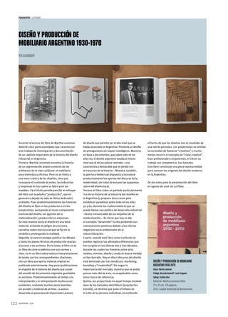 122 summa+156
fragmentos  |  Lecturas
Diseñoyproducción de
mobiliarioargentino 1930-1970
Por Gui Bonsiepe
Durante la lectura del libro de Martha Levisman
detecté cinco particularidades que caracterizan
este trabajo de investigación y documentación
de un capítulo importante de la historia del diseño
industrial en Argentina.
Primera: Martha Levisman presenta la historia
de un segmento del amplio universo de los
artefactos de la vida cotidiana: el mobiliario
para viviendas y oficinas. Pero no se limita a
una mera crónica de los diseños, sino que
incorpora el trasfondo de estos: las industrias
y empresas en las cuales se fabricaron los
muebles. Ya el título permite percibir el enfoque
del libro con la palabra “producción”, que en
general es dejada de lado en libros dedicados
al diseño. Pues predominantemente las historias
del diseño se fijan en los productos o en los
proyectistas, excluyendo el tercer componente
esencial del diseño: los agentes de la
materialización y producción en empresas.
De esta manera ancla el diseño en una base
material, evitando el peligro de una mera
narrativa sobre-estructural que se fija en lo
simbólico postergando la realidad.
Segunda: la autora consigue publicar los dibujos
y hasta los planos técnicos de producción gracias
al acceso a los archivos. Por lo tanto, el libro no es
un libro de corte académico con sus normas y
ritos, no es un libro sobre textos e interpretaciones
de textos con las correspondientes citaciones,
sino un libro que aporta material original no
publicado anteriormente. Hay pocas publicaciones
en español de la historia del diseño que surjan
del estudio de documentos originales guardados
en archivos. Predominantemente se limitan a la
interpretación y re-interpretación de discursos
existentes, rumiando muchas veces leyendas
sin acceder a material de archivo. La autora
desarrolla el panorama de importantes actores
de diseño que permite ver el alto nivel que se
había alcanzado en Argentina. Presenta un desfile
de protagonistas sin toques nostálgicos. Muestra,
en base a documentos, que sobre todo en los
años 60, el diseño argentino estaba al mismo
nivel que el de los países centrales –una
característica destacable que se perdió con
el trascurso de la historia–. Muestra, también,
la apertura intelectual dispuesta a incorporar
productivamente los aportes del discurso de la
modernidad, sin tratar de excavar las supuestas
raíces del diseño local.
Tercera: el libro cubre un período particularmente
rico de la historia de la industria del mueble en
la Argentina (y propone otros casos para
establecer paralelos) sobre todo en los años
50 y 60, durante los cuales existía lo que se
puede llamar una política de desarrollo industrial
–faceta irrenunciable de los empeños de la
modernización–. Es cierto que hoy en día
el concepto “desarrollo” ha ido perdiendo sus
connotaciones positivas debido a los efectos
negativos socio-ambientales de la
industrialización.
Cuarta: usando este libro como trasfondo se
pueden registrar las abismales diferencias que
han surgido en las últimas dos a tres décadas,
durante las cuales las fronteras entre arte,
medios, eventos, diseño y moda en buena medida
se han borrado. Hoy en día el discurso del diseño
está dominado por tres temáticas: marketing,
branding y “creatividad”. Sin negar la
importancia del mercado, muestra que se podía
pensar más allá de este, no aceptándolo como
único marco de referencia.
Quinta: los proyectistas en aquel tiempo estaban
lejos de los llamados starchitects (arquitectos
estrella), un término que pone el énfasis en
el culto de la persona individual, escondiendo
el hecho de que los diseños son el resultado de
una red de personas. Los proyectistas no sentían
la necesidad de llamarse “creativos” y mucho
menos recurrir al concepto de “clase creativa”.
Eran profesionales competentes, hi cieron su
trabajo con competencia. Eso bastaba.
Este libro constituye una pieza imprescindible
para conocer los orígenes del diseño moderno
en la Argentina.
De las notas para la presentación del libro
en agosto de 2016  en La Plata.
Diseñoyproducción de mobiliario
argentino 1930-1970
Autora: Martha Levisman
Prólogo: Bernardo Kosacoff / Lucas Fragasso
Epílogo: Carolina Muzi
Editorial: Martha Levisman Editor
23 x 25 cm, 374 páginas
2015, Ciudad Autónoma de Buenos Aires
 