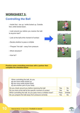 10 Material AICLE. 3º de E.S.O.: Football or soccer
WORKSHEET 5:
Controlling the Ball
Practice some controlling exercises with a partner then
complete the checklist below:
- Inside foot - toe up / ankle locked up. Outside
foot, ankle locked down.
- Look around you before you receive the ball.
Is anyone near?
- Look at the ball at the moment of contact
- Decide whether to pass or dribble
- “Prepare” the ball – away from pressure
- Which direction?
- How far?
When controlling the ball, do you
a) use more ankle locked up
b) use more ankle locked down
c) use another part of your body
Do you check around you before receiving the ball Yes No
Do you look at the ball at the specific moment of contact Yes No
When controlling the ball, do you pass more or dribble more? Pass Dribble
Do you prepare the ball away from pressure correctly Yes No
 