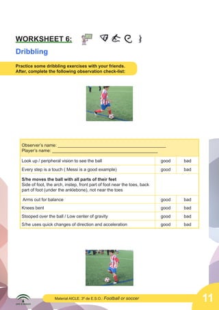 11Material AICLE. 3º de E.S.O.: Football or soccer
WORKSHEET 6:
Dribbling
Practice some dribbling exercises with your friends.
After, complete the following observation check-list:
Observer’s name: ____________________________________________
Player’s name: ___________________________________________
Look up / peripheral vision to see the ball good bad
Every step is a touch ( Messi is a good example) good bad
S/he moves the ball with all parts of their feet
Side of foot, the arch, instep, front part of foot near the toes, back
part of foot (under the anklebone), not near the toes
Arms out for balance good bad
Knees bent good bad
Stooped over the ball / Low center of gravity good bad
S/he uses quick changes of direction and acceleration good bad
 