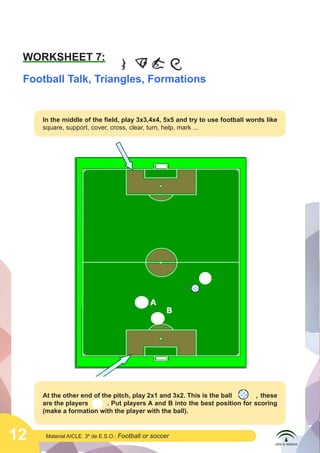 12 Material AICLE. 3º de E.S.O.: Football or soccer
WORKSHEET 7:
Football Talk, Triangles, Formations
In the middle of the field, play 3x3,4x4, 5x5 and try to use football words like
square, support, cover, cross, clear, turn, help, mark ...
?
B
A
At the other end of the pitch, play 2x1 and 3x2. This is the ball	 , these
are the players 	 . Put players A and B into the best position for scoring
(make a formation with the player with the ball).
	
  
	
  
	
  
 