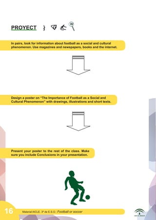 16 Material AICLE. 3º de E.S.O.: Football or soccer
PROYECT
In pairs, look for information about football as a social and cultural
phenomenon. Use magazines and newspapers, books and the internet.
Design a poster on “The Importance of Football as a Social and
Cultural Phenomenon” with drawings, illustrations and short texts.
Present your poster to the rest of the class. Make
sure you include Conclusions in your presentation.
	
  
	
  
	
  
 