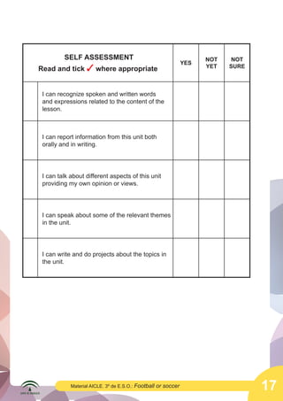 17Material AICLE. 3º de E.S.O.: Football or soccer
SELF ASSESSMENT
Read and tick ✓ where appropriate
YES
NOT
YET
NOT
SURE
I can recognize spoken and written words
and expressions related to the content of the
lesson.
I can report information from this unit both
orally and in writing.
I can talk about different aspects of this unit
providing my own opinion or views.
I can speak about some of the relevant themes
in the unit.
I can write and do projects about the topics in
the unit.
 