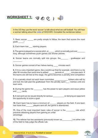 6 Material AICLE. 3º de E.S.O.: Football or soccer
WORKSHEET 1:
In the US they use the word ‘soccer’ to talk about what we call football. You will hear
a woman talking about the rules of SOCCER. Complete the sentences below:
1. Basic soccer _____ are pretty simple to follow, the team that scores the most
goals _____!
2. Each team has ___ starting players.
3.The game is played on a soccer pitch, or_____ , which is normally just over_______
long, although sometimes youth games use shorter pitches.
4. Soccer teams are normally split into groups: the_______ , goalkeeper and
________.
5. Soccer games consist of two halves lasting ____ minutes each.
6. If it is a very important game, like a world cup final for example, and there is a tie
after 90 minutes then extra time is added: _____ periods of ______ minutes each. If
the teams are still tied at this stage, the game becomes a penalty shot competition
7. In a penalty shoot out each team nominates ____________ kickers who will try
and kick the ball past the goalkeeper from the penalty spot (___ metres) until one
team wins.
8. During the game the ________ has the power to warn players and issue yellow
and ____ cards.
9. A red card can be issued directly for serious __________ or denying an opponent
the opportunity to score a goal.
10. Each team has to have a minimum of ______ players on the field. If one team
has more than ______ players sent off, the game is abandoned.
11. One of the most important basic rules of soccer is the ________ rule which
prevents attacking players from gaining an unfair
advantage
12. The referee has two assistants (previously known as_________) on either side
of the field to help judge the offside rule.
 