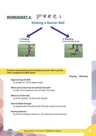 9Material AICLE. 3º de E.S.O.: Football or soccer
WORKSHEET 4:
Kicking a Soccer Ball
1. Passing
for accuracy
2. Shooting
hard and fast shots
Practice some passing and shooting exercices with a partner.
Then complete the table below:
Approaching the Ball
A) straight on / B) 45 degree angle
Which part of the foot should kick the ball?
A) side of foot (between toe and heel) / B) instep
Where to hit the ball
A) at the equator / B) above the equator
How to follow through
A) aggressively through the ball / B) body weight over the ball
Kicking distance
A) short to moderate distances / B) moderate to long distances
Passing Shooting
 