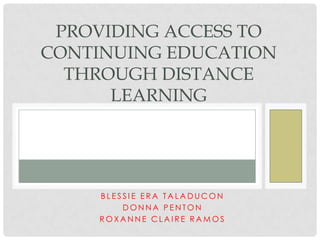 PROVIDING ACCESS TO
CONTINUING EDUCATION
THROUGH DISTANCE
LEARNING

BLESSIE ERA TALADUCON
DONNA PENTON
ROXANNE CLAIRE RAMOS

 