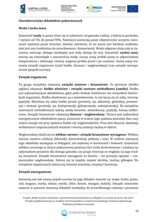 Projekt „Model systemu wdrażania i upowszechniania kształcenia na odległość w uczeniu się przez całe życie”
Projekt współfinansowany ze środków Unii Europejskiej w ramach Europejskiego Funduszu Społecznego
Podstawy produkcji zwierzęcej
10
Charakterystyka składników pokarmowych
Woda i sucha masa
Zawartość wody w paszy różni się w zależności od gatunku rośliny, z której ta pochodzi,
i wynosi od 5% do ponad 90%. Najwięcej zawierają pasze objętościowe soczyste, nato-
miast najmniej pasze treściwe. Istnieje zależność, że im pasza jest bardziej wodnista,
tym jest ona trudniejsza do przechowania i konserwacji. Woda odgrywa dużą rolę w ży-
wieniu zwierząt, dlatego niezbędny jest stały dostęp do niej. Zawartość suchej masy
mierzy się równolegle z zawartością wody, susząc masę próbki paszy w odpowiedniej
temperaturze i obliczając różnicę wagową próbki przed i po suszeniu. Suchą masę sta-
nowią związki organiczne (czyli białko, tłuszcze i węglowodany) oraz związki nieorga-
niczne (popiół surowy).
Związki organiczne
Tę grupę związków stanowią związki azotowe i bezazotowe. Te pierwsze (białko
ogólne) obejmuje białko właściwe i związki azotowe niebiałkowe (amidy). Białko
jest najważniejszym składnikiem, gdyż pełni funkcje budulcowe we wszystkich komór-
kach organizmu. Białka zbudowane są z aminokwasów, te zaś łączą się ze sobą, tworząc
peptydy. Wyróżnia się także białka proste (proteiny, np. albuminy, globuliny, protami-
ny) i złożone (proteidy, np. fosfoproteidy, glikoproteidy, nuleoproteidy). Do związków
azotowych niebiałkowych należą amidy kwasów, aminokwasy, peptydy, kwasy nuklei-
nowe. Związki bezazotowe obejmują tłuszcze i węglowodany. Tłuszcz jest najbardziej
energetycznym składnikiem paszy, ponieważ w trakcie jego spalania powstaje dwa razy
więcej energii niż przy spalaniu białek czy węglowodanów. Poza tym tłuszcze ułatwiają
wchłanianie rozpuszczalnych witamin i tworzą izolację cieplną w skórze.
Węglowodany dzieli się na włókno surowe i związki bezazotowe wyciągowe. Włókno
surowe zawiera celulozę (błonnik), hemicelulozę, pektyny i inne. W roślinie najwięcej
tego składnika występuje w łodygach, zaś najmniej w korzeniach i bulwach. Zawartość
włókna surowego w dawce pokarmowej powinna być ściśle kontrolowana i ustalana na
optymalnym poziomie dla danego gatunku czy grupy zwierząt ze względu na jego trud-
ną strawność. Związki bezazotowe wyciągowe to łatwiej – niż powyżej opisane – roz-
puszczalne węglowodany. Zalicza się tu między innymi skrobię, inulinę, glikogen. Do
związków organicznych zalicza się również witaminy, enzymy i hormony.
Związki nieorganiczne
Stanowią one tak zwany popiół surowy (w jego składzie zawarte są: wapń, fosfor, potas,
sód, magnez, siarka, żelazo, miedź, chlor, krzem, mangan, kobalt). Związki mineralne
zawarte w paszach stanowią składnik niezbędny do prawidłowego rozwoju i przemian
 