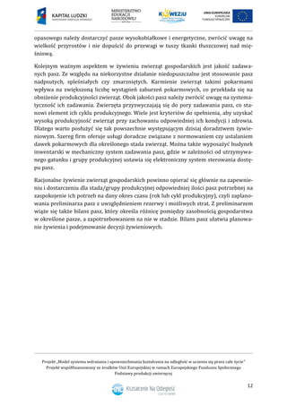 Projekt „Model systemu wdrażania i upowszechniania kształcenia na odległość w uczeniu się przez całe życie”
Projekt współfinansowany ze środków Unii Europejskiej w ramach Europejskiego Funduszu Społecznego
Podstawy produkcji zwierzęcej
12
opasowego należy dostarczyć pasze wysokobiałkowe i energetyczne, zwrócić uwagę na
wielkość przyrostów i nie dopuścić do przewagi w tuszy tkanki tłuszczowej nad mię-
śniową.
Kolejnym ważnym aspektem w żywieniu zwierząt gospodarskich jest jakość zadawa-
nych pasz. Ze względu na niekorzystne działanie niedopuszczalne jest stosowanie pasz
nadpsutych, spleśniałych czy zmarzniętych. Karmienie zwierząt takimi pokarmami
wpływa na zwiększoną liczbę wystąpień zaburzeń pokarmowych, co przekłada się na
obniżenie produkcyjności zwierząt. Obok jakości pasz należy zwrócić uwagę na systema-
tyczność ich zadawania. Zwierzęta przyzwyczajają się do pory zadawania pasz, co sta-
nowi element ich cyklu produkcyjnego. Wiele jest kryteriów do spełnienia, aby uzyskać
wysoką produkcyjność zwierząt przy zachowaniu odpowiedniej ich kondycji i zdrowia.
Dlatego warto posłużyć się tak powszechnie występującym dzisiaj doradztwem żywie-
niowym. Szereg firm oferuje usługi doradcze związane z normowaniem czy ustalaniem
dawek pokarmowych dla określonego stada zwierząt. Można także wyposażyć budynek
inwentarski w mechaniczny system zadawania pasz, gdzie w zależności od utrzymywa-
nego gatunku i grupy produkcyjnej ustawia się elektroniczny system sterowania dostę-
pu pasz.
Racjonalne żywienie zwierząt gospodarskich powinno opierać się głównie na zapewnie-
niu i dostarczeniu dla stada/grupy produkcyjnej odpowiedniej ilości pasz potrzebnej na
zaspokojenie ich potrzeb na dany okres czasu (rok lub cykl produkcyjny), czyli zaplano-
wania preliminarza pasz z uwzględnieniem rezerwy i możliwych strat. Z preliminarzem
wiąże się także bilans pasz, który określa różnicę pomiędzy zasobnością gospodarstwa
w określone pasze, a zapotrzebowaniem na nie w stadzie. Bilans pasz ułatwia planowa-
nie żywienia i podejmowanie decyzji żywieniowych.
 