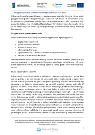 Projekt „Model systemu wdrażania i upowszechniania kształcenia na odległość w uczeniu się przez całe życie”
Projekt współfinansowany ze środków Unii Europejskiej w ramach Europejskiego Funduszu Społecznego
Podstawy produkcji zwierzęcej
7
2. Przygotowywanie, konserwowanie i przechowywanie pasz
Jednym z elementów prawidłowego żywienia zwierząt gospodarskich jest odpowiednie
przygotowanie pasz do bezpośredniego skarmiania bądź też do ich konserwacji. W za-
leżności od utrzymywanego gatunku zwierząt w gospodarstwie trzeba zaplanować ilość
paszy dla stada na cały rok bądź cykl produkcyjny (preliminarz pasz). W związku z tym,
że nie wszystkie pasze nadają się do długotrwałego przechowywania, należy poddać je
konserwacji.
Przygotowanie pasz do skarmiania
Przed skarmianiem większość pasz poddaje się procesom wpływającym na:
 poprawienie strawności,
 polepszenie smakowitości,
 zmianę struktury paszy,
 ułatwienie pobierania,
 ograniczenie ilości i działania substancji antyżywieniowych,
 zwiększenie wartości pokarmowej.
Wśród procesów można wyróżnić między innymi: zwilżanie, moczenie, gotowanie, pa-
rowanie, mieszanie czy granulowanie. Znajomość zasad przyrządzania pasz i ich racjo-
nalne stosowanie pozwala na produkcję wysokiej jakości pasz i prawidłowe ich skar-
mianie.
Pasze objętościowe soczyste
Jednym z najczęstszych sposobów przedłużania trwałości danej paszy jest kiszenie. Pro-
ces ten polega w głównej mierze na fermentacji paszy objętościowej soczystej przy
udziale mikroorganizmów. W tym czasie powstaje między innymi kwas mlekowy wy-
twarzany przez bakterie, odpowiadający za trwałość przechowywanego materiału. W
procesie zakiszania biorą udział: bakterie kwasu mlekowego, bakterie kwasu octowego,
bakterie kwasu masłowego, pałeczki okrężnicy, bakterie gnilne, pleśnie. Trwałość ki-
szonki można utrzymać poprzez zapewnienie optymalnego poziomu pH – 4,2. Głównym
warunkiem, jaki należy spełnić przy zakiszaniu, jest stworzenie warunków beztleno-
wych, dlatego pasza musi być odpowiednio rozdrobniona i dokładnie ugnieciona. Naj-
częściej w żywieniu zwierząt stosuje się kiszonki z traw, roślin motylkowych, z kukury-
dzy, ziemniaków i innych. Sposoby przechowywania kiszonek są bardzo różne: w ręka-
wach, w silosach, np. przejazdowych, na pryzmach. Miejsce, na którym będzie znajdowa-
ła się kiszonka, musi być odpowiednio przygotowane, to znaczy wyrównany wcześniej
spód wyłożony słomą bądź folią, żeby ograniczyć wyciek soków kiszonkarskich do wód
gruntowych. Jakość i wartościowość kiszonki w dużej mierze zależy od rodzaju zakisza-
 