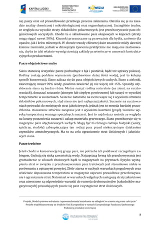 Projekt „Model systemu wdrażania i upowszechniania kształcenia na odległość w uczeniu się przez całe życie”
Projekt współfinansowany ze środków Unii Europejskiej w ramach Europejskiego Funduszu Społecznego
Podstawy produkcji zwierzęcej
8
nej paszy oraz od prawidłowości przebiegu procesu zakiszania. Określa się je na zasa-
dzie analizy chemicznej i mikrobiologicznej oraz organoleptycznej. Szczególnie trudne,
ze względu na wysokie straty składników pokarmowych, jest przechowywanie pasz ob-
jętościowych soczystych. Chodzi tu o składowanie pasz okopowych w kopcach (straty
mogą sięgać nawet 50%). Kiszonki przeznaczane są przeważnie dla bydła, zarówno dla
opasów, jak i krów mlecznych. W chowie trzody chlewnej duże znaczenie miały dawniej
kiszone ziemniaki, jednak w dzisiejszym żywieniu praktycznie nie mają one zastosowa-
nia, chyba że taki właśnie wymóg stawiają zakłady przetwórcze w umowach kontrakta-
cyjnych z producentami.
Pasze objętościowe suche
Siano stanowią wszystkie pasze pochodzące z łąk i pastwisk, bądź też uprawy polowej.
Rośliny zostają poddane wysuszeniu (pozbawione dużej ilości wody), jest to kolejny
sposób konserwacji. Siano zalicza się do pasz objętościowych suchych. Siano z zielonki,
zawierającej nawet 90% wody, powinno zawierać jej nie więcej niż 15%. Sposoby uzy-
skiwania siana są bardzo różne. Można suszyć rośliny naturalnie (na ziemi, na ruszto-
waniach), dosuszać sztucznie (zimnym lub ciepłym powietrzem) lub suszyć w wysokiej
temperaturze w suszarniach. Suszenie naturalne na ziemi wiąże się z wysokimi stratami
składników pokarmowych, stąd siano nie jest najlepszej jakości. Suszenie na rusztowa-
niach prowadzi do mniejszych strat jakościowych, jednak jest to metoda bardziej praco-
chłonna. Dosuszanie sztuczne związane jest z wysokimi kosztami (prąd). Suszenie wy-
soką temperaturą wymaga specjalnych suszarni. Jest to najdroższa metoda ze względu
na koszty postawienia suszarni i zakup materiału grzewczego. Siano przechowuje się w
magazynie pasz objętościowych suchych. Mogą być to różnego rodzaju budynki (wiaty,
spichrze, stodoły) zabezpieczające ten rodzaj pasz przed niekorzystnym działaniem
czynników atmosferycznych. Ma to na celu ograniczenie strat ilościowych i jakościo-
wych siana.
Pasze treściwe
Jeżeli chodzi o konserwację tej grupy pasz, nie potrzeba ich poddawać szczególnym za-
biegom. Cechują się niską zawartością wody. Najczęstszą formą ich przechowywania jest
gromadzenie w silosach zbożowych bądź w magazynach na pryzmach. Ryzyko wystą-
pienia strat w związku z przechowywaniem pasz treściwych jest stosunkowo niskie w
porównaniu z opisanymi powyżej. Zbiór ziarna w suchych warunkach pogodowych oraz
właściwie dopasowana temperatura w magazynie zapewni prawidłowe przechowywa-
nie i ograniczenie strat. Natomiast w warunkach wilgotnych następują straty jakościowe
oraz utworzone są odpowiednie warunki do rozwoju drobnoustrojów (szkodników ma-
gazynowych) powodujących psucie się pasz i wystąpienie strat ilościowych.
 