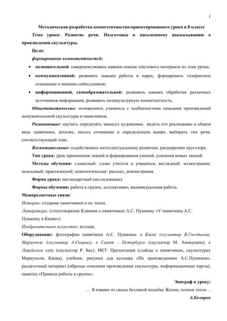 1
Методическая разработка компетентностно-ориентированного урока в 8 классе
Тема урока: Развитие речи. Подготовка к письменному высказыванию о
произведении скульптуры.
Цели:
формирование компетентностей:
• познавательной: совершенствовать навыки поиска текстового материала по теме урока;
• коммуникативной: развивать навыки работы в парах, формировать толерантное
отношение к мнению собеседников;
• информационной, самообразовательной: развивать навыки обработки различных
источников информации, развивать поликультурную компетентность.
Общедидактические: познакомить учащихся с особенностями описания произведений
монументальной скульптуры и памятников.
Развивающие: научить определять замысел художника; видеть его реализацию в общем
виде памятника, деталях; писать сочинение в определенном жанре, выбирать тип речи,
соответствующий теме.
Воспитательные: содействовать интеллектуальному развитию, расширению кругозора.
Тип урока: урок применения знаний и формирования умений, усвоения новых знаний.
Методы обучения: словесный: слово учителя и учащихся; наглядный: иллюстрации;
поисковый: практический; монологические: рассказ, демонстрация.
Форма урока: нестандартный (исследование)
Формы обучения: работа в группе, коллективно, индивидуальная работа.
Межпредметные связи:
История: создание памятников и их эпоха.
Литература: (стихотворение Клявина о памятниках А.С. Пушкину «У памятника А.С.
Пушкину в Киеве»).
Изобразительное искусство: коллаж.
Оборудование: фотографии памятника А.С. Пушкина: в Киеве (скульптор В.Гнездилов),
Мариуполе (скульптор А.Скорых), в Санкт - Петербурге (скульптор М. Аникушин); в
Лицейском саду (скульптор Р. Бах). ИКТ: Презентация (слайды о памятниках, скульптурах
Мариуполя, Киева), учебник, рисунки для коллажа «По произведениям А.С.Пушкина»,
раздаточный материал (образцы описания произведения скульптуры, информационные карты),
памятка «Правила работы в группе».
Эпиграф к уроку:
… Я изваяю из скалы безликой подобье Жизни, полное тепла…
А.Козырев
 