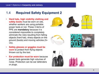9
Level 1 Diploma in Carpentry and Joinery
1.4 Required Safety Equipment 2
• Hard hats, high visibility clothing and
safety boots must be worn on site,
whether workers are using portable
power tools or not. These 3 items of
PPE are mandatory because it is
considered impossible to completely
eliminate the risks resulting from falling
objects (hard hat), sharp objects on the
ground (boots) and moving vehicles (hi-
vis).
• Safety glasses or goggles must be
worn to protect from flying objects
thrown out by the tool.
• Ear protection must be worn because
power tools generate high volumes of
noise. Protection can be ear defenders
or plugs.
 