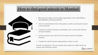 How to find good schools in Mumbai?
• Research and compare schools online using websites such as SchoolWiser,
SchoolMyKids...