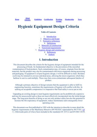 Home
About
EHEDG Guidelines Certification Working
Groups
Membership News
Hygienic Equipment Design Criteria
Table of Contents
1. Introduction
2. Objective and Scope
3. Normative references
4. Definitions
5. Materials of construction
6. Functional requirements
7. Hygienic design and construction
8. References
9. Authors
1. Introduction
This document describes the criteria for the hygienic design of equipment intended for the
processing of foods. Its fundamental objective is the prevention of the microbial
contamination of food products. Such contamination may, of course, originate from the raw
materials, but the product may also be contaminated with micro-organisms during processing
and packaging. If equipment is of poor hygienic design, it will be difficult to clean. Residues
(soil) may be retained in crevices and dead areas, allowing the micro-organisms which they
harbour to survive and multiply. These may then cross-contaminate subsequent batches of
product.
Although a primary objective of design remains that the equipment is able to fulfil its
engineering function, sometimes the requirements of hygiene will conflict with this. In
seeking an acceptable compromise it is imperative that food safety is never put at risk.
Upgrading an existing design to meet hygiene requirements can be prohibitively expensive
and may be unsuccessful and so these are most effectively incorporated into the initial design
stage. The long-term benefits of doing so are not only product safety but also the potential to
increase the life expectancy of equipment, reduce maintenance and consequently lower
operating costs.
This document was first published in 1993 with the intention to describe in more detail the
hygienic requirements of the Machinery Directive (89/392/EEC superseded by 98/37/EC; ref.
1 ). Afterwards parts of it have been included in the standards EN 1672-2 and EN ISO 14159.
 