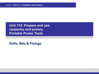 1
Level 1 Diploma in Carpentry and Joinery
PowerPointpresentation
Drills, Bits & Fixings
Unit 114: Prepare and use
carpentry and joinery
Portable Power Tools
 