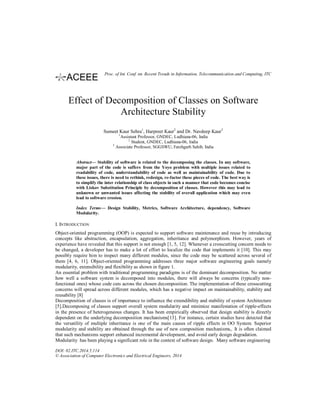 Effect of Decomposition of Classes on Software
Architecture Stability
Sumeet Kaur Sehra1
, Harpreet Kaur2
and Dr. Navdeep Kaur3
1
Assistant Professor, GNDEC, Ludhiana-06, India
2
Student, GNDEC, Ludhiana-06, India
3
Associate Professor, SGGSWU, Fatehgarh Sahib, India
Abstract— Stability of software is related to the decomposing the classes. In any software,
major part of the code is suffers from the Yoyo problem with multiple issues related to
readability of code, understandability of code as well as maintainability of code. Due to
these issues, there is need to rethink, redesign, re-factor these pieces of code. The best way is
to simplify the inter relationship of class objects in such a manner that code becomes concise
with Liskov Substitution Principle by decomposition of classes. However this may lead to
unknown or unwanted issues affecting the stability of overall application which may even
lead to software erosion.
Index Terms— Design Stability, Metrics, Software Architecture, dependency, Software
Modularity.
I. INTRODUCTION
Object-oriented programming (OOP) is expected to support software maintenance and reuse by introducing
concepts like abstraction, encapsulation, aggregation, inheritance and polymorphism. However, years of
experience have revealed that this support is not enough [1, 5, 12]. Whenever a crosscutting concern needs to
be changed, a developer has to make a lot of effort to localize the code that implements it [10]. This may
possibly require him to inspect many different modules, since the code may be scattered across several of
them [4, 6, 11]. Object-oriented programming addresses three major software engineering goals namely
modularity, extensibility and flexibility as shown in figure 1.
An essential problem with traditional programming paradigms is of the dominant decomposition. No matter
how well a software system is decomposed into modules, there will always be concerns (typically non-
functional ones) whose code cuts across the chosen decomposition. The implementation of these crosscutting
concerns will spread across different modules, which has a negative impact on maintainability, stability and
reusability [8]
Decomposition of classes is of importance to influence the extendibility and stability of system Architecture
[5].Decomposing of classes support overall system modularity and minimize manifestation of ripple-effects
in the presence of heterogeneous changes. It has been empirically observed that design stability is directly
dependent on the underlying decomposition mechanisms[13]. For instance, certain studies have detected that
the versatility of multiple inheritance is one of the main causes of ripple effects in OO System. Superior
modularity and stability are obtained through the use of new composition mechanisms,. It is often claimed
that such mechanisms support enhanced incremental development, and avoid early design degradation.
Modularity has been playing a significant role in the context of software design. Many software engineering
DOI: 02.ITC.2014.5.114
© Association of Computer Electronics and Electrical Engineers, 2014
Proc. of Int. Conf. on Recent Trends in Information, Telecommunication and Computing, ITC
 