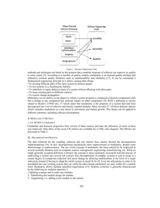 426
Figure 1. Software Engineering Goals
methods and techniques are based on the premise that a modular structure of software can improve its quality
to some extent [3]. According to a number of quality models, modularity is an internal quality attribute that
influences external quality attributes such as maintainability and reliability [17]. It can be considered a
fundamental engineering principle as it allows, among other things:
• To develop different parts of the same system by distinct people.
• To test systems in a simultaneous fashion.
• To substitute or repair defective parts of a system without affecting with other parts.
• To reuse existing parts in different contexts.
• To restrict change propagation.
Modularity can be defines as the degree to which a system program is composed of discrete components such
that a change to one component has minimal impact on other components [9]. IEEE’s definition is closely
related to Booch’s (1994) one, 37 which states that modularity is the property of a system that had been
decomposed into a set of cohesive and loosely coupled modules. More recently, [7, 10] have defined a theory
which considers modularity as a key factor to innovation and market growth. This theory can be applied to
different industries, including software development.
II. MODULARITY METRICS
A. CK METRICS [Chidamber]
Chidamber and Kemerer proposed a first version of these metrics and later the definition of some of them
was improved. Only three of the seven CK metrics are available for a UML class diagram. The Metrics are
discussed in Table I.
III . DECOMPOSITION PROCESS
The data collected for the coupling, cohesion and size metrics have mostly favored the decomposition
implementations [14]. In fact, decomposition mechanisms show improvements in modularity, despite some
shortcomings in expressiveness. The use of the concept of modularity has been noticed to be employed in
several scientific domains such as computer science, management, engineering, manufacturing, etc. While no
single generally accepted definition is known, the concept is most commonly associated with the process of
subdividing a system into several sub systems This decomposition of complex systems is said to result in a
certain degree of complexity reduction and assist change by allowing modifications at the level of a single
subsystem instead of having to adapt the whole system at once[14,16,18] .Even the subsystems in order to be
assembled into one working system later on, while the other design parameters are only visible for a module
itself. Modularity allows multiple (parallel) experiments [15]. Systems evolution is generally characterized
by the following six modular operators 1.
1.Splitting a design and its tasks into modules
2. Substituting one module design for another
3. Augmenting, i.e., adding a new module to the system
 