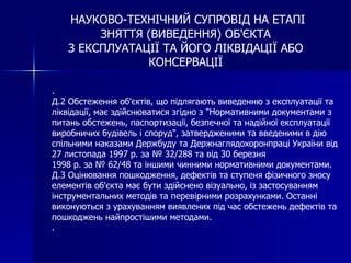 НАУКОВО-ТЕХНІЧНИЙ СУПРОВІД НА ЕТАПІ
        ЗНЯТТЯ (ВИВЕДЕННЯ) ОБ'ЄКТА
   З ЕКСПЛУАТАЦІЇ ТА ЙОГО ЛІКВІДАЦІЇ АБО
               КОНСЕРВАЦІЇ

.
Д.2 Обстеження об'єктів, що підлягають виведенню з експлуатації та
ліквідації, має здійснюватися згідно з "Нормативними документами з
питань обстежень, паспортизації, безпечної та надійної експлуатації
виробничих будівель і споруд", затвердженими та введеними в дію
спільними наказами Держбуду та Держнаглядохоронпраці України від
27 листопада 1997 р. за № 32/288 та від 30 березня
1998 р. за № 62/48 та іншими чинними нормативними документами.
Д.3 Оцінювання пошкодження, дефектів та ступеня фізичного зносу
елементів об'єкта має бути здійснено візуально, із застосуванням
інструментальних методів та перевірними розрахунками. Останні
виконуються з урахуванням виявлених під час обстежень дефектів та
пошкоджень найпростішими методами.
.
 