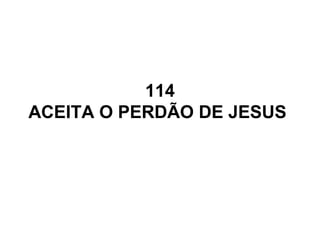 114
ACEITA O PERDÃO DE JESUS
 