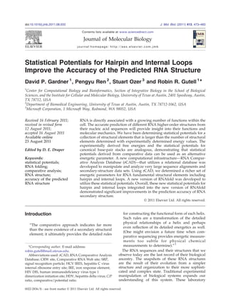 Statistical Potentials for Hairpin and Internal Loops
Improve the Accuracy of the Predicted RNA Structure
David P. Gardner 1
, Pengyu Ren 2
, Stuart Ozer 3
and Robin R. Gutell 1
⁎
1
Center for Computational Biology and Bioinformatics, Section of Integrative Biology in the School of Biological
Sciences, and the Institute for Cellular and Molecular Biology, University of Texas at Austin, 2401 Speedway, Austin,
TX 78712, USA
2
Department of Biomedical Engineering, University of Texas at Austin, Austin, TX 78712-1062, USA
3
Microsoft Corporation, 1 Microsoft Way, Redmond, WA 98052, USA
Received 16 February 2011;
received in revised form
12 August 2011;
accepted 16 August 2011
Available online
23 August 2011
Edited by D. E. Draper
Keywords:
statistical potentials;
RNA folding;
comparative analysis;
RNA structure;
accuracy of the predicted
RNA structure
RNA is directly associated with a growing number of functions within the
cell. The accurate prediction of different RNA higher-order structures from
their nucleic acid sequences will provide insight into their functions and
molecular mechanics. We have been determining statistical potentials for a
collection of structural elements that is larger than the number of structural
elements determined with experimentally determined energy values. The
experimentally derived free energies and the statistical potentials for
canonical base-pair stacks are analogous, demonstrating that statistical
potentials derived from comparative data can be used as an alternative
energetic parameter. A new computational infrastructure—RNA Compar-
ative Analysis Database (rCAD)—that utilizes a relational database was
developed to manipulate and analyze very large sequence alignments and
secondary-structure data sets. Using rCAD, we determined a richer set of
energetic parameters for RNA fundamental structural elements including
hairpin and internal loops. A new version of RNAfold was developed to
utilize these statistical potentials. Overall, these new statistical potentials for
hairpin and internal loops integrated into the new version of RNAfold
demonstrated significant improvements in the prediction accuracy of RNA
secondary structure.
© 2011 Elsevier Ltd. All rights reserved.
Introduction
“The comparative approach indicates far more
than the mere existence of a secondary structural
element; it ultimately provides the detailed rules
for constructing the functional form of each helix.
Such rules are a transformation of the detailed
physical relationships of a helix and perhaps
even reflection of its detailed energetics as well.
(One might envision a future time when com-
parative sequencing provides energetic measure-
ments too subtle for physical chemical
measurements to determine).”1
The RNA sequences and their structures that we
observe today are the last record of their biological
ancestry. The snapshots of these RNA structures
are the result of their evolution from a simpler
structure and organization to their more sophisti-
cated and complex state. Traditional experimental
manipulation of biological systems expands our
understanding of this system. These laboratory
*Corresponding author. E-mail address:
robin.gutell@mail.utexas.edu.
Abbreviations used: rCAD, RNA Comparative Analysis
Database; CRW site, Comparative RNA Web site; SRP,
signal recognition particle; HCV IRES, hepatitis C virus
internal ribosome entry site; IRE, iron response element;
HIV DIS, human immunodeficiency virus type 1
dimerization initiation site; HDV, hepatitis delta virus; C/P
ratio, comparative/potential ratio.
doi:10.1016/j.jmb.2011.08.033 J. Mol. Biol. (2011) 413, 473–483
Contents lists available at www.sciencedirect.com
Journal of Molecular Biology
journal homepage: http://ees.elsevier.com.jmb
0022-2836/$ - see front matter © 2011 Elsevier Ltd. All rights reserved.
 