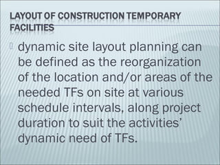  dynamic site layout planning can
be defined as the reorganization
of the location and/or areas of the
needed TFs on site at various
schedule intervals, along project
duration to suit the activities’
dynamic need of TFs.
 