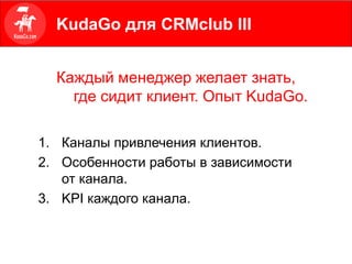 Каждый менеджер желает знать,
где сидит клиент. Опыт KudaGo.
1. Каналы привлечения клиентов.
2. Особенности работы в зависимости
от канала.
3. KPI каждого канала.
KudaGo для CRMclub III
 